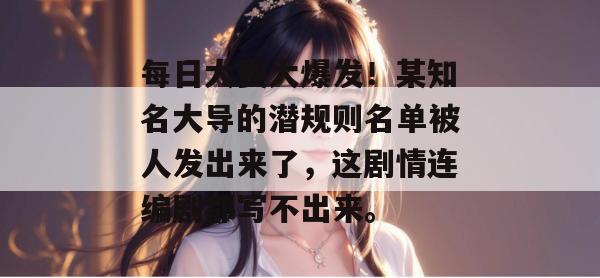 每日大赛大爆发！某知名大导的潜规则名单被人发出来了，这剧情连编剧都写不出来。