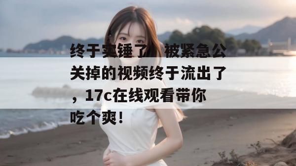 终于实锤了！被紧急公关掉的视频终于流出了，17c在线观看带你吃个爽！
