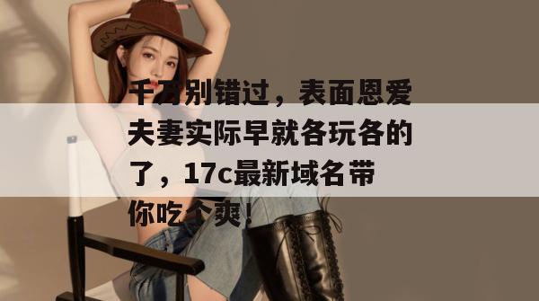 千万别错过，表面恩爱夫妻实际早就各玩各的了，17c最新域名带你吃个爽！