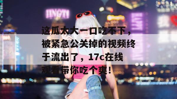 这瓜太大一口吃不下，被紧急公关掉的视频终于流出了，17c在线观看带你吃个爽！