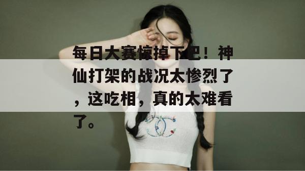 每日大赛惊掉下巴！神仙打架的战况太惨烈了，这吃相，真的太难看了。