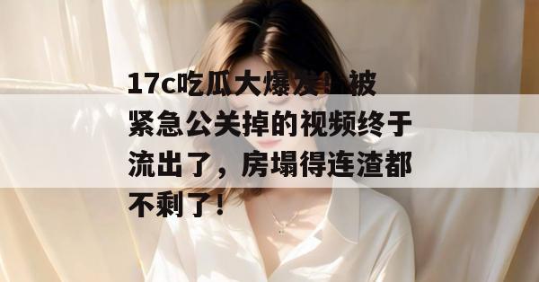 17c吃瓜大爆发！被紧急公关掉的视频终于流出了，房塌得连渣都不剩了！