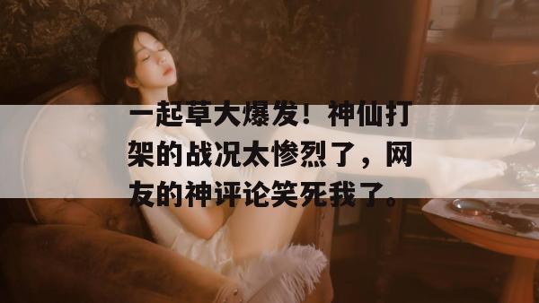 一起草大爆发！神仙打架的战况太惨烈了，网友的神评论笑死我了。