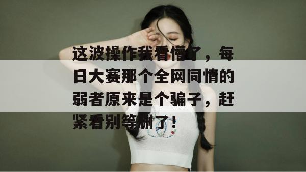 这波操作我看懵了，每日大赛那个全网同情的弱者原来是个骗子，赶紧看别等删了！