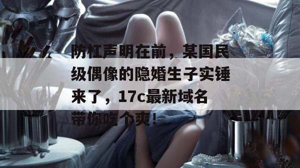 防杠声明在前，某国民级偶像的隐婚生子实锤来了，17c最新域名带你吃个爽！