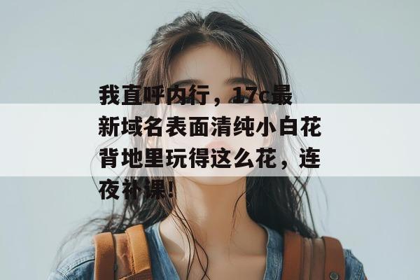 我直呼内行，17c最新域名表面清纯小白花背地里玩得这么花，连夜补课！