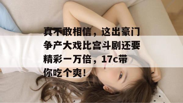 真不敢相信，这出豪门争产大戏比宫斗剧还要精彩一万倍，17c带你吃个爽！