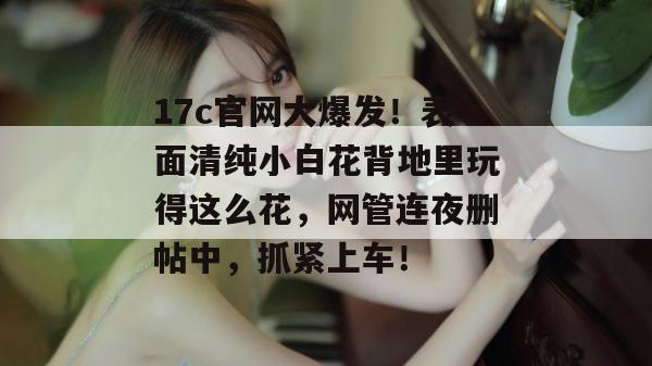 17c官网大爆发！表面清纯小白花背地里玩得这么花，网管连夜删帖中，抓紧上车！