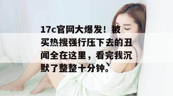 17c官网大爆发！被买热搜强行压下去的丑闻全在这里，看完我沉默了整整十分钟。