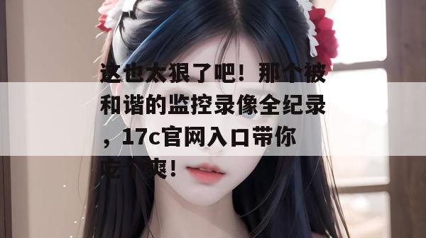 这也太狠了吧！那个被和谐的监控录像全纪录，17c官网入口带你吃个爽！