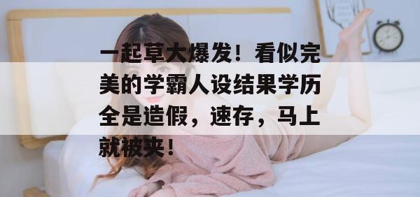 一起草大爆发！看似完美的学霸人设结果学历全是造假，速存，马上就被夹！