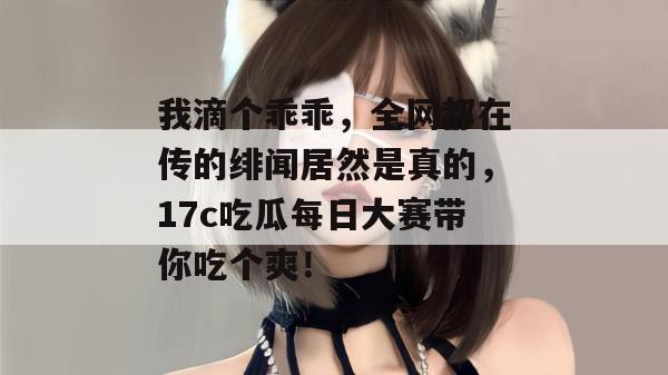 我滴个乖乖，全网都在传的绯闻居然是真的，17c吃瓜每日大赛带你吃个爽！