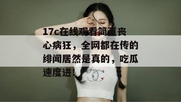 17c在线观看简直丧心病狂，全网都在传的绯闻居然是真的，吃瓜速度进！