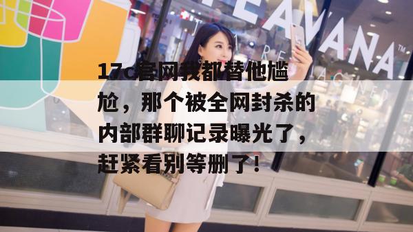 17c官网我都替他尴尬，那个被全网封杀的内部群聊记录曝光了，赶紧看别等删了！