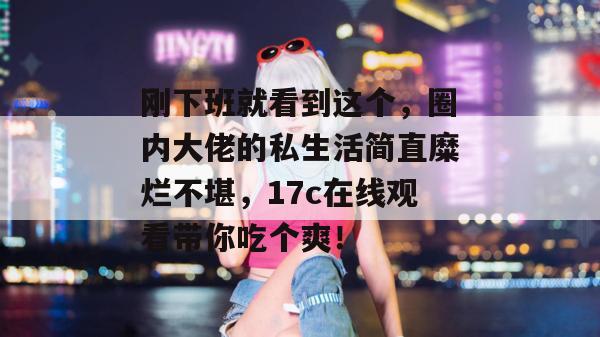 刚下班就看到这个，圈内大佬的私生活简直糜烂不堪，17c在线观看带你吃个爽！