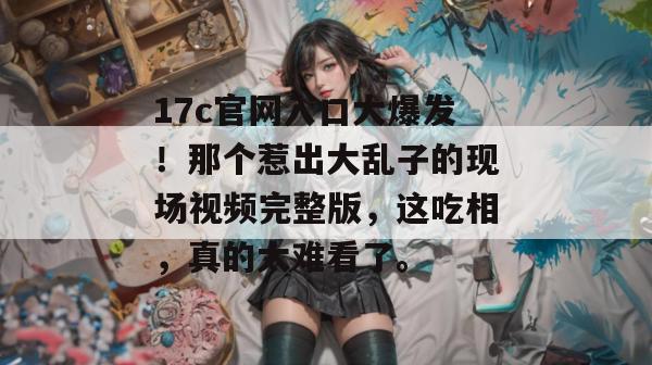 17c官网入口大爆发！那个惹出大乱子的现场视频完整版，这吃相，真的太难看了。