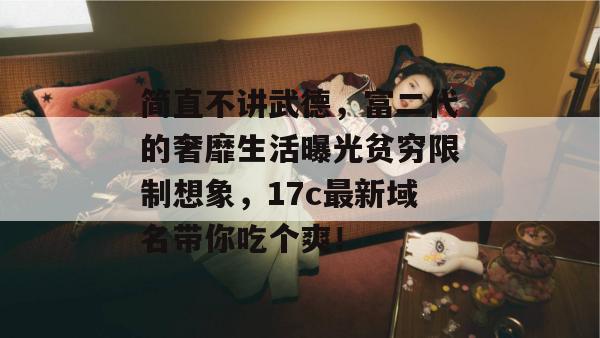 简直不讲武德,富二代的奢靡生活曝光贫穷限制想象,17c最新域名带你吃个爽!