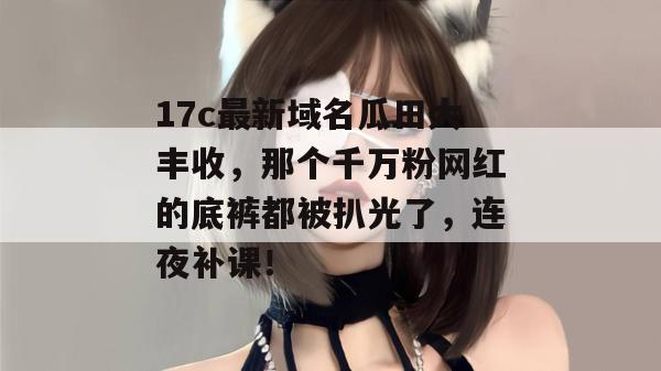 17c最新域名瓜田大丰收,那个千万粉网红的底裤都被扒光了,连夜补课!