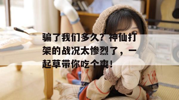 骗了我们多久?神仙打架的战况太惨烈了,一起草带你吃个爽!