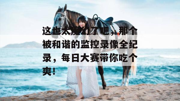 这也太魔幻了吧,那个被和谐的监控录像全纪录,每日大赛带你吃个爽!