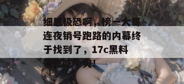 细思极恐啊,榜一大哥连夜销号跑路的内幕终于找到了,17c黑料带你吃个爽!