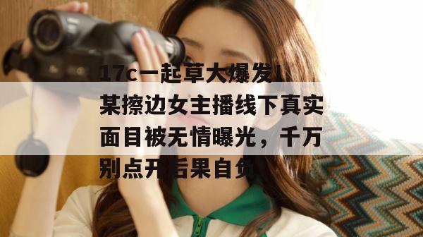 17c一起草大爆发!某擦边女主播线下真实面目被无情曝光,千万别点开后果自负!