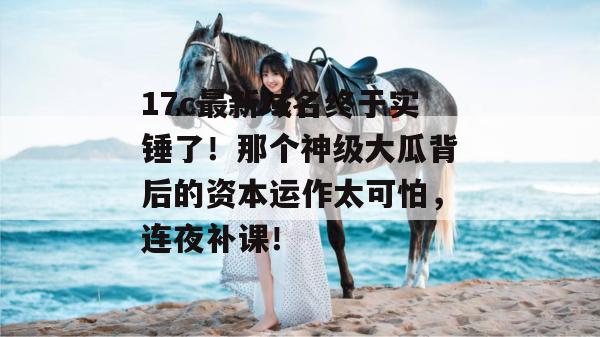 17c最新域名终于实锤了！那个神级大瓜背后的资本运作太可怕，连夜补课！