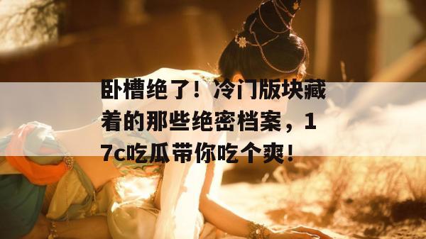 卧槽绝了！冷门版块藏着的那些绝密档案，17c吃瓜带你吃个爽！