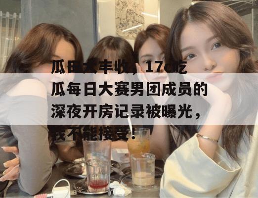 瓜田大丰收，17c吃瓜每日大赛男团成员的深夜开房记录被曝光，我不能接受！