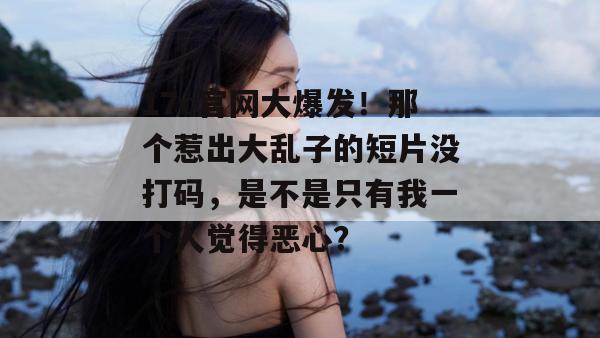 17c官网大爆发！那个惹出大乱子的短片没打码，是不是只有我一个人觉得恶心？