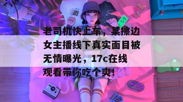 老司机快上车，某擦边女主播线下真实面目被无情曝光，17c在线观看带你吃个爽！