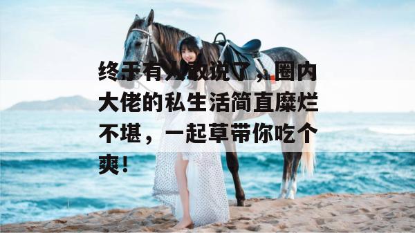 终于有人敢说了，圈内大佬的私生活简直糜烂不堪，一起草带你吃个爽！