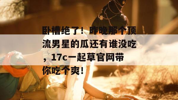 卧槽绝了！昨晚那个顶流男星的瓜还有谁没吃，17c一起草官网带你吃个爽！