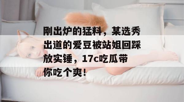 刚出炉的猛料，某选秀出道的爱豆被站姐回踩放实锤，17c吃瓜带你吃个爽！