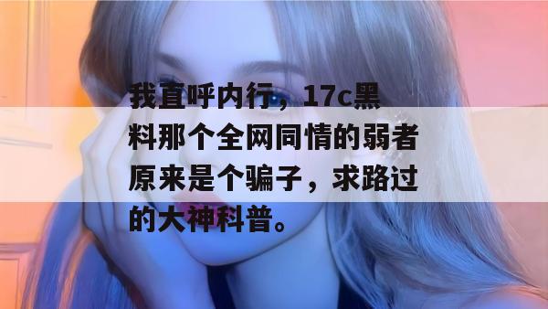 我直呼内行，17c黑料那个全网同情的弱者原来是个骗子，求路过的大神科普。
