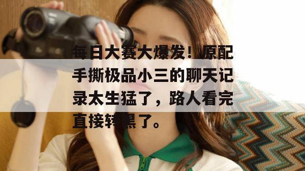 每日大赛大爆发！原配手撕极品小三的聊天记录太生猛了，路人看完直接转黑了。