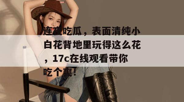 连夜吃瓜，表面清纯小白花背地里玩得这么花，17c在线观看带你吃个爽！