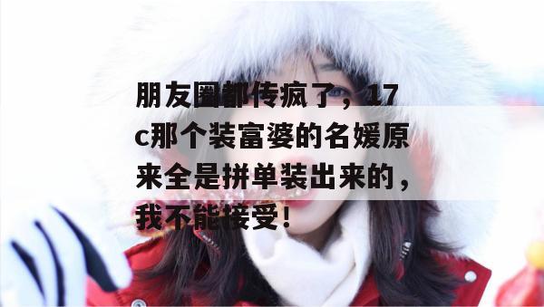 朋友圈都传疯了，17c那个装富婆的名媛原来全是拼单装出来的，我不能接受！