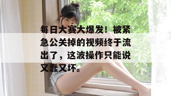 每日大赛大爆发！被紧急公关掉的视频终于流出了，这波操作只能说又蠢又坏。