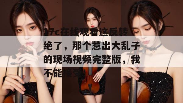 17c在线观看这反转绝了，那个惹出大乱子的现场视频完整版，我不能接受！