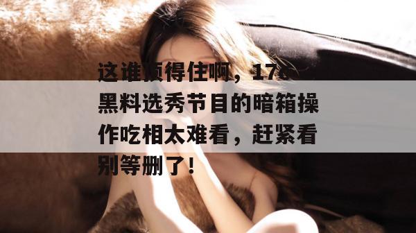 这谁顶得住啊，17c黑料选秀节目的暗箱操作吃相太难看，赶紧看别等删了！