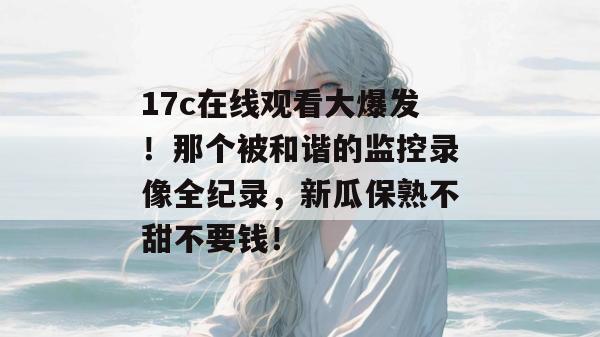 17c在线观看大爆发！那个被和谐的监控录像全纪录，新瓜保熟不甜不要钱！