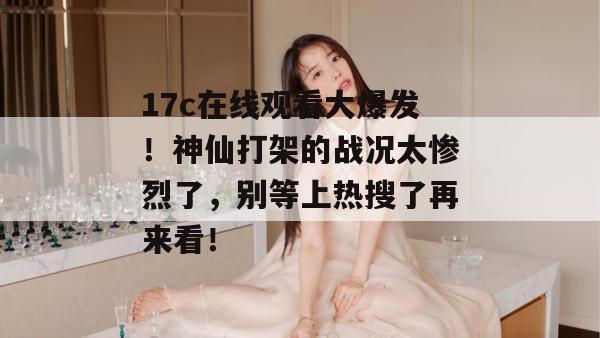 17c在线观看大爆发！神仙打架的战况太惨烈了，别等上热搜了再来看！