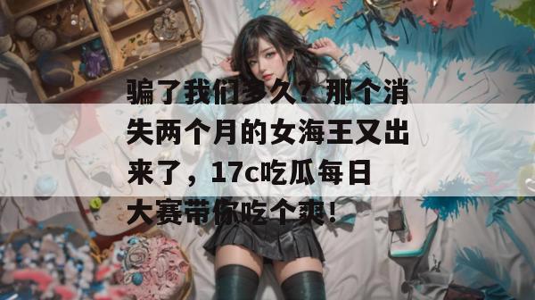 骗了我们多久？那个消失两个月的女海王又出来了，17c吃瓜每日大赛带你吃个爽！