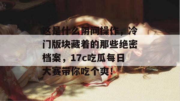 这是什么阴间操作，冷门版块藏着的那些绝密档案，17c吃瓜每日大赛带你吃个爽！