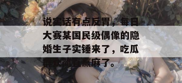 说实话有点反胃，每日大赛某国民级偶像的隐婚生子实锤来了，吃瓜群众简直赢麻了。