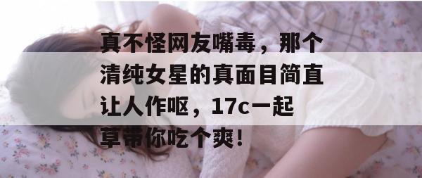 真不怪网友嘴毒，那个清纯女星的真面目简直让人作呕，17c一起草带你吃个爽！