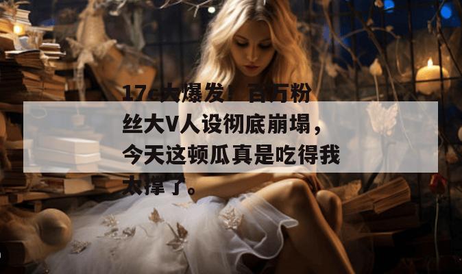 17c大爆发！百万粉丝大V人设彻底崩塌，今天这顿瓜真是吃得我太撑了。