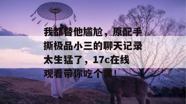 我都替他尴尬，原配手撕极品小三的聊天记录太生猛了，17c在线观看带你吃个爽！