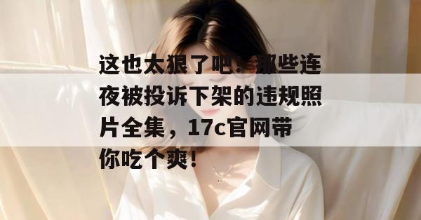 这也太狠了吧！那些连夜被投诉下架的违规照片全集，17c官网带你吃个爽！
